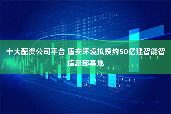 十大配资公司平台 盾安环境拟投约50亿建智能智造总部基地