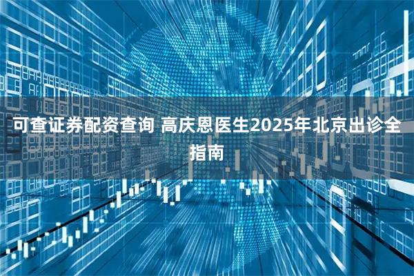 可查证券配资查询 高庆恩医生2025年北京出诊全指南