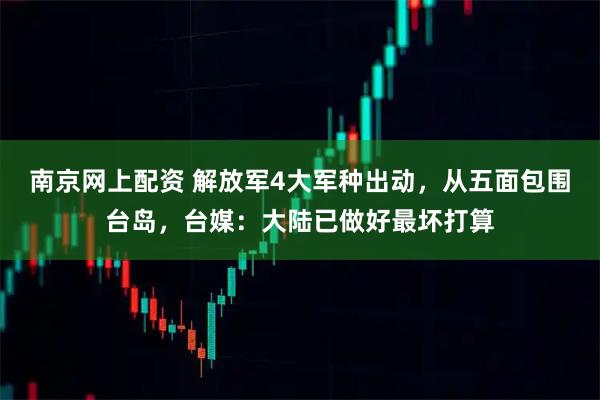 南京网上配资 解放军4大军种出动，从五面包围台岛，台媒：大陆已做好最坏打算