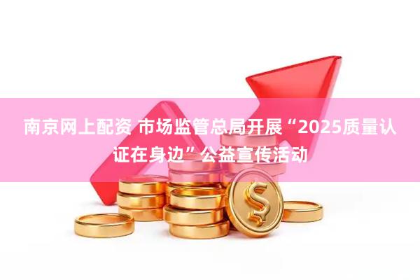 南京网上配资 市场监管总局开展“2025质量认证在身边”公益宣传活动