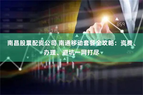 南昌股票配资公司 南通移动套餐全攻略：资费、办理、避坑一网打尽