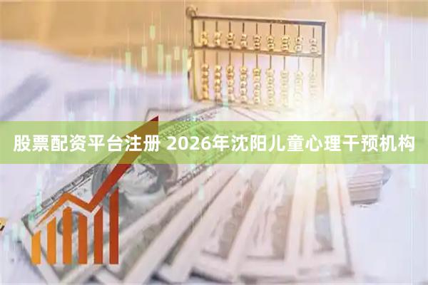 股票配资平台注册 2026年沈阳儿童心理干预机构