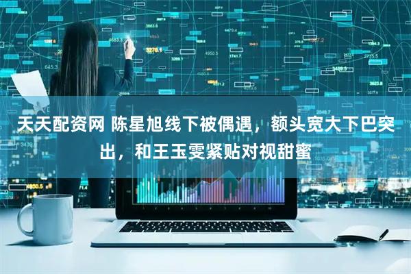 天天配资网 陈星旭线下被偶遇，额头宽大下巴突出，和王玉雯紧贴对视甜蜜