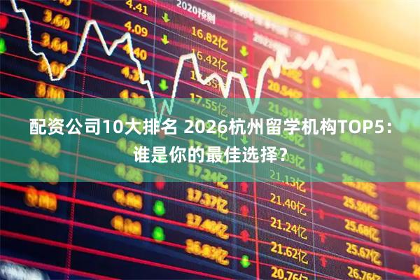 配资公司10大排名 2026杭州留学机构TOP5：谁是你的最佳选择？