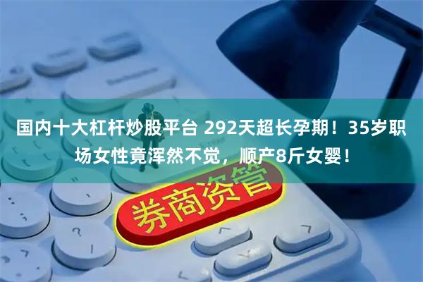 国内十大杠杆炒股平台 292天超长孕期！35岁职场女性竟浑然不觉，顺产8斤女婴！