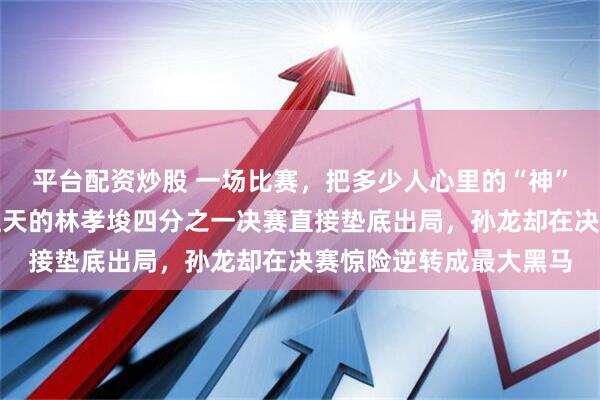 平台配资炒股 一场比赛,把多少人心里的“神”给拉下了神坛,被捧上天的林孝埈四分之一决赛直接垫底出局,孙龙却在决赛惊险逆转成最大黑马