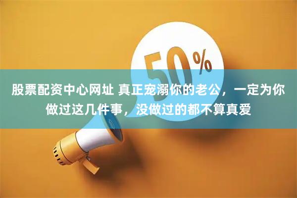 股票配资中心网址 真正宠溺你的老公，一定为你做过这几件事，没做过的都不算真爱
