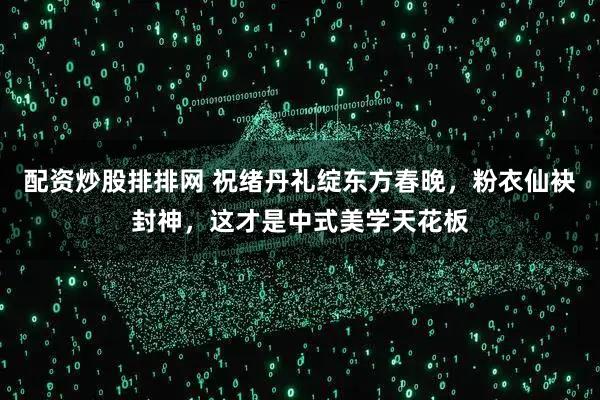 配资炒股排排网 祝绪丹礼绽东方春晚，粉衣仙袂封神，这才是中式美学天花板