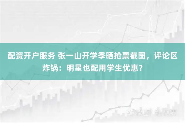 配资开户服务 张一山开学季晒抢票截图,评论区炸锅:明星也配用学生优惠?
