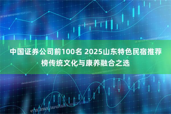 中国证券公司前100名 2025山东特色民宿推荐榜传统文化与康养融合之选