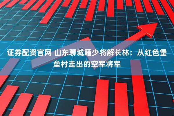 证券配资官网 山东聊城籍少将解长林:从红色堡垒村走出的空军将军