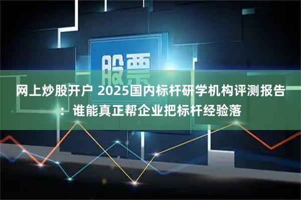 网上炒股开户 2025国内标杆研学机构评测报告:谁能真正帮企业把标杆经验落