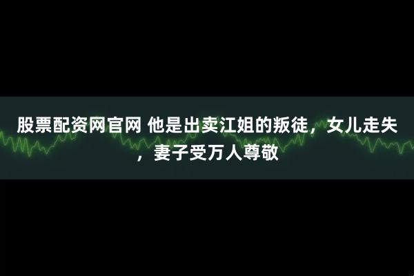 股票配资网官网 他是出卖江姐的叛徒，女儿走失，妻子受万人尊敬