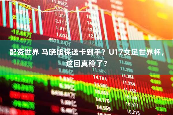 配资世界 马晓旭保送卡到手？U17女足世界杯，这回真稳了？