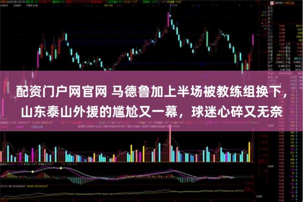 配资门户网官网 马德鲁加上半场被教练组换下，山东泰山外援的尴尬又一幕，球迷心碎又无奈