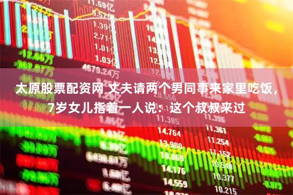 太原股票配资网 丈夫请两个男同事来家里吃饭，7岁女儿指着一人说：这个叔叔来过