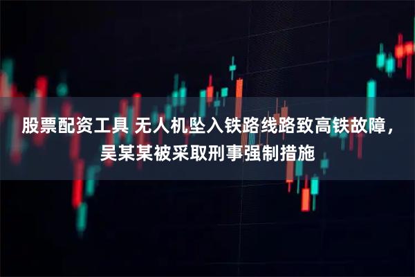 股票配资工具 无人机坠入铁路线路致高铁故障，吴某某被采取刑事强制措施
