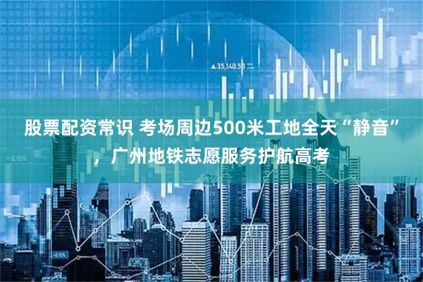 股票配资常识 考场周边500米工地全天“静音”，广州地铁志愿服务护航高考
