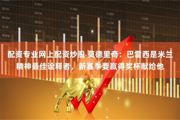 配资专业网上配资炒股 莫德里奇:巴雷西是米兰精神最佳诠释者,新赛季要赢得奖杯献给他