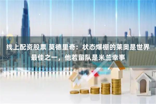 线上配资股票 莫德里奇:状态爆棚的莱奥是世界最佳之一,他若留队是米兰幸事