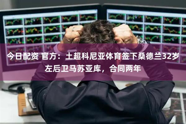 今日配资 官方：土超科尼亚体育签下桑德兰32岁左后卫马苏亚库，合同两年