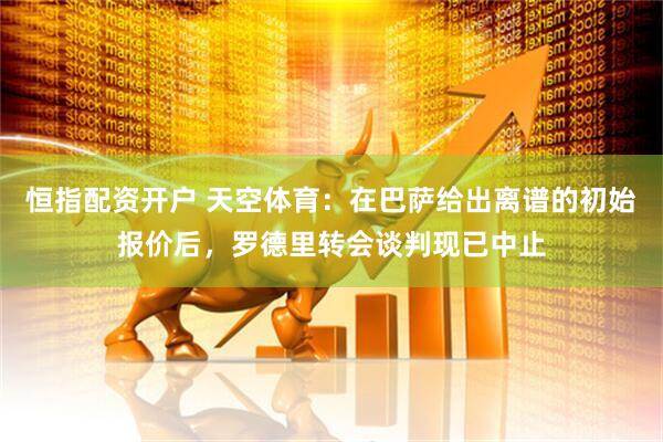 恒指配资开户 天空体育：在巴萨给出离谱的初始报价后，罗德里转会谈判现已中止